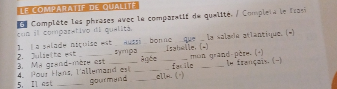 LE COMPARATIF DE QUALITÉ 
6ª Complète les phrases avec le comparatif de qualité. / Completa le frasi 
con il comparativo di qualità. 
1. La salade niçoise est aussi bonne que la salade atlantique. (=) 
2. Juliette est sympa Isabelle. (=) 
3. Ma grand-mère est âgée mon grand-père. (+) 
4. Pour Hans, l’allemand est __facile _le français. (-) 
5. Il est _gourmand _elle. (+)