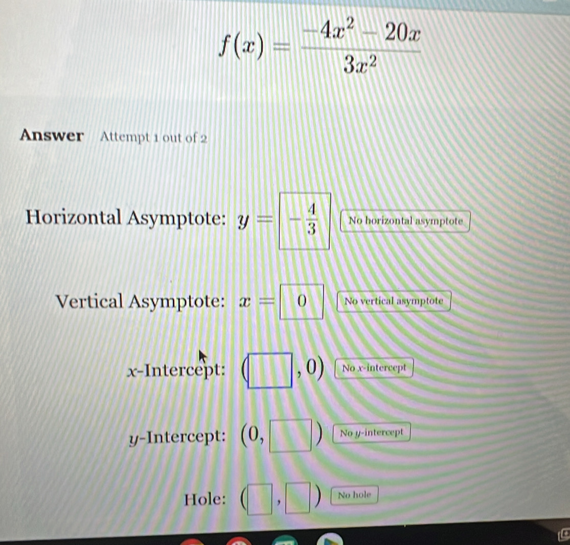 f(x)= (-4x^2-20x)/3x^2 
Answer Attempt 1 out of 2 
Horizontal Asymptote: y= _1 - 4/3  No horizontal asymptote 
Vertical Asymptote: x=0 No vertical asymptote 
x-Intercept: (□ , ,0) No x-intercept 
y-Intercept: (0,□ ) No y-intercept 
Hole: (□ ,□ ) No hole