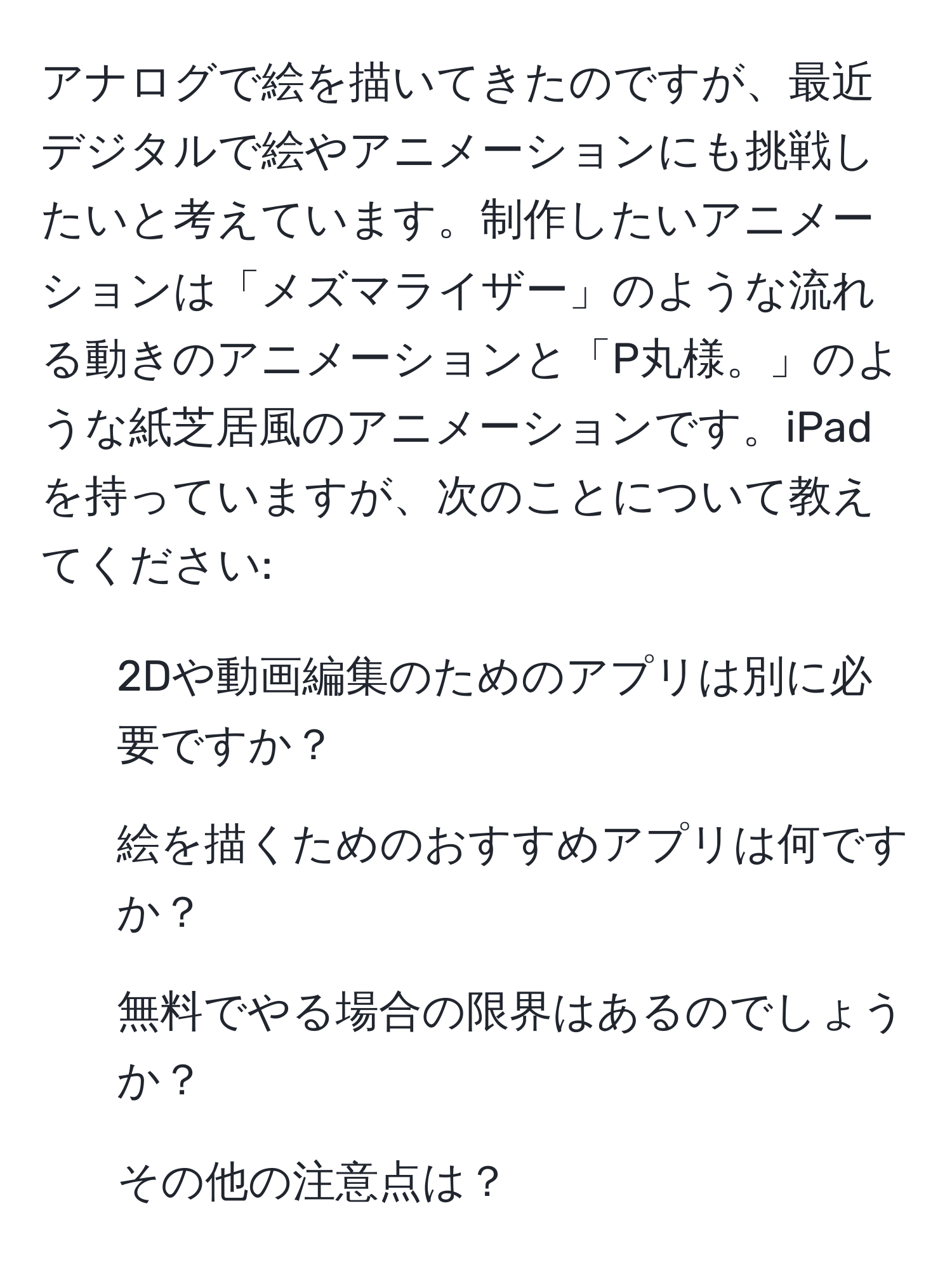 アナログで絵を描いてきたのですが、最近デジタルで絵やアニメーションにも挑戦したいと考えています。制作したいアニメーションは「メズマライザー」のような流れる動きのアニメーションと「P丸様。」のような紙芝居風のアニメーションです。iPadを持っていますが、次のことについて教えてください:  
1. 2Dや動画編集のためのアプリは別に必要ですか？  
2. 絵を描くためのおすすめアプリは何ですか？  
3. 無料でやる場合の限界はあるのでしょうか？  
4. その他の注意点は？