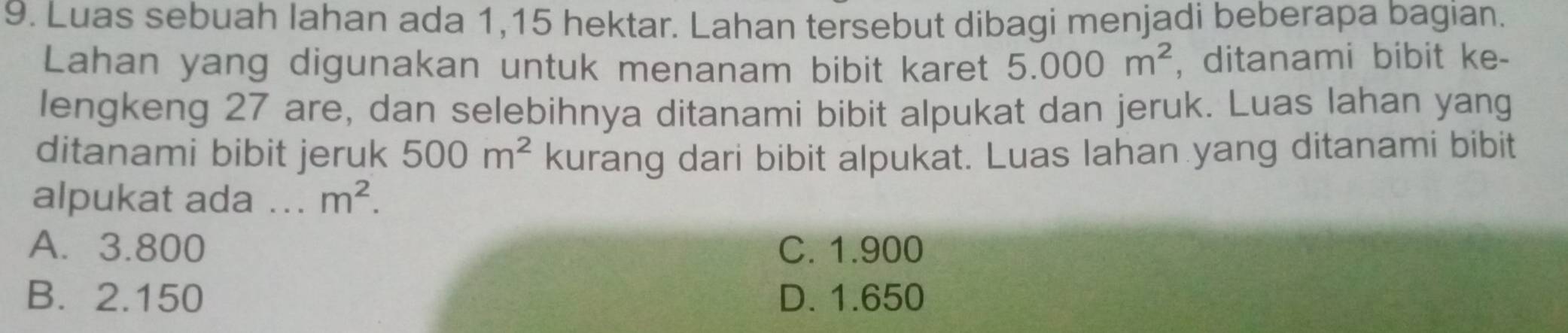 Luas sebuah lahan ada 1,15 hektar. Lahan tersebut dibagi menjadi beberapa bagian.
Lahan yang digunakan untuk menanam bibit karet 5.000m^2 , ditanami bibit ke-
lengkeng 27 are, dan selebihnya ditanami bibit alpukat dan jeruk. Luas lahan yang
ditanami bibit jeruk 500m^2 kurang dari bibit alpukat. Luas lahan yang ditanami bibit
alpukat ada ... m^2.
A. 3.800 C. 1.900
B. 2.150 D. 1.650