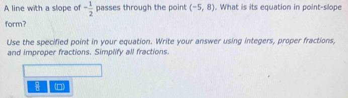 A line with a slope of - 1/2  passes through the point (-5,8). What is its equation in point-slope 
form? 
Use the specified point in your equation. Write your answer using integers, proper fractions, 
and improper fractions. Simplify all fractions.
 □ /□   (0)