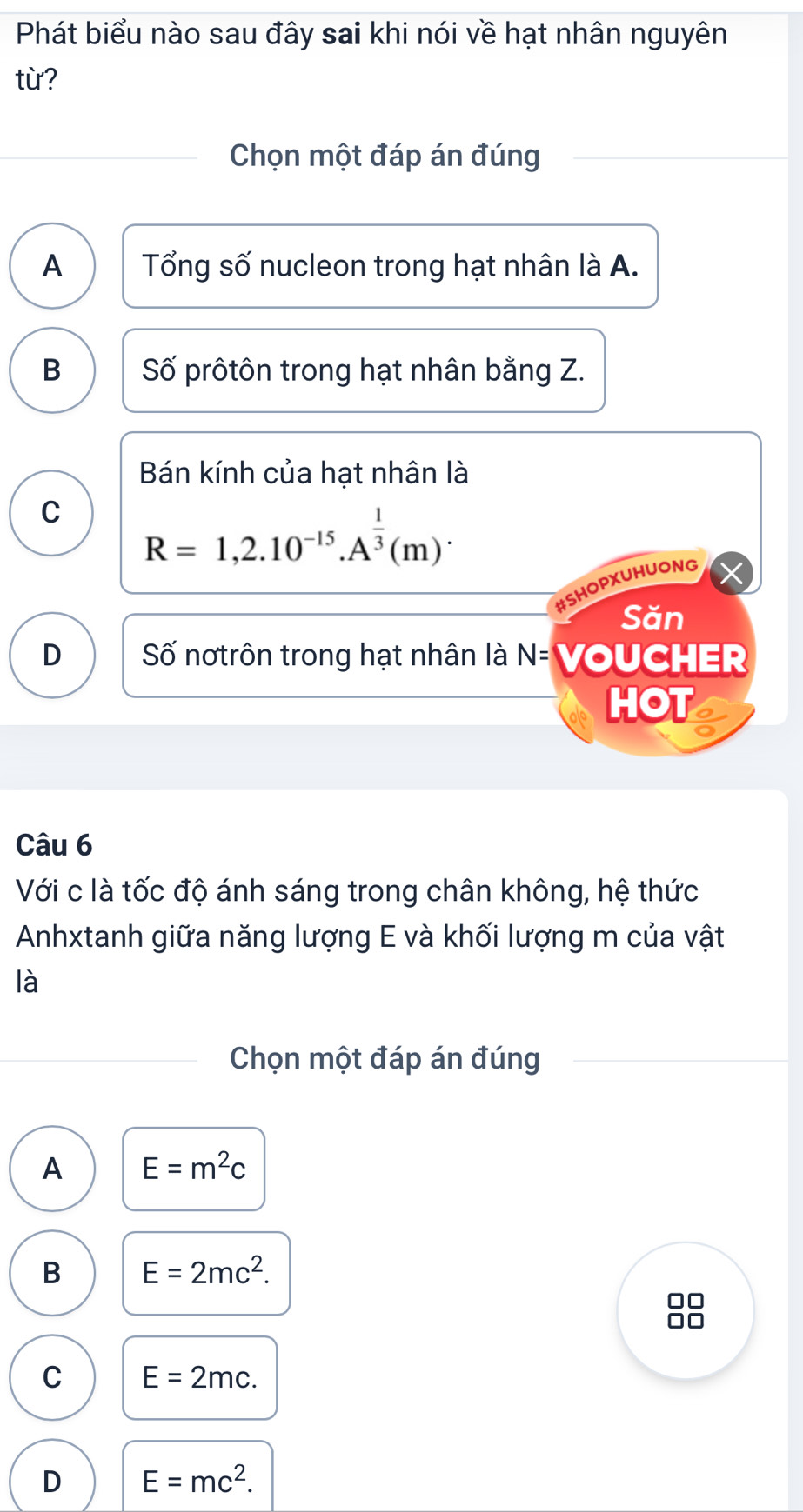 Phát biểu nào sau đây sai khi nói về hạt nhân nguyên
từ?
Chọn một đáp án đúng
A Tổng số nucleon trong hạt nhân là A.
B Số prôtôn trong hạt nhân bằng Z.
Bán kính của hạt nhân là
C R=1,2.10^(-15).A^(frac 1)3(m)^. 
#SHOPXUHUONG
Săn
D Số nơtrôn trong hạt nhân là N= VOUCHER
HOT
Câu 6
Với c là tốc độ ánh sáng trong chân không, hệ thức
Anhxtanh giữa năng lượng E và khối lượng m của vật
là
Chọn một đáp án đúng
A E=m^2c
B E=2mc^2.
C E=2mc.
D E=mc^2.