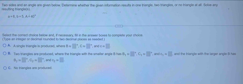 Two sides and an angle are given below. Determine whether the given information results in one triangle, two triangles, or no triangle at all. Solve any
resulting triangle(s).
a=6, b=5, A=40°
Select the correct choice below and, if necessary, fill in the answer boxes to complete your choice.
(Type an integer or decimal rounded to two decimal places as needed.)
A. A single triangle is produced, where Bapprox □°, Capprox □° , and capprox □.
B. Two triangles are produced, where the triangle with the smaller angle B has B_1approx □°, C_1approx □° , and c_1approx □ , and the triangle with the larger angle B has
B_2approx □°, C_2approx □° , and c_2approx □.
C. No triangles are produced.