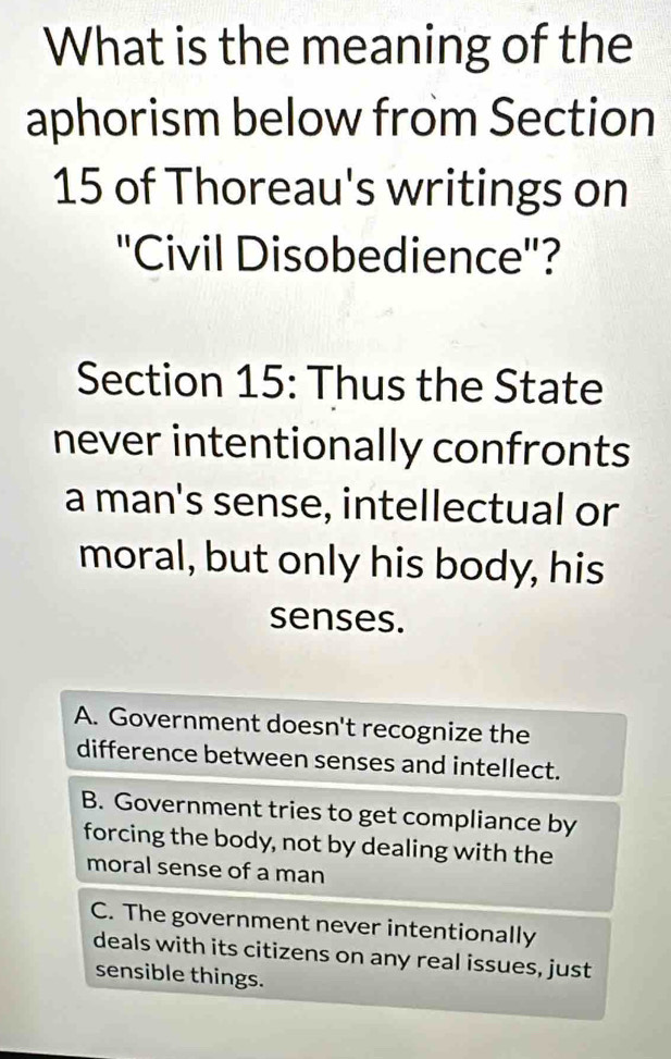 What is the meaning of the
aphorism below from Section
15 of Thoreau's writings on
''Civil Disobedience''?
Section 15: Thus the State
never intentionally confronts
a man's sense, intellectual or
moral, but only his body, his
senses.
A. Government doesn't recognize the
difference between senses and intellect.
B. Government tries to get compliance by
forcing the body, not by dealing with the
moral sense of a man
C. The government never intentionally
deals with its citizens on any real issues, just
sensible things.