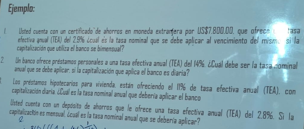 Ejemplo: 
1. Usted cuenta con un certificado`de ahorros en moneda extramera por US$7.800,00, que ofrece u Catasa 
efectiva anual (TEA) del 2.9% ¿cuál es la tasa nominal que se debe aplicar al vencimiento del mismo si la 
capitalización que utiliza el banco se bimensual? 
2. Un banco ofrece préstamos personales a una tasa efectiva anual (TEA) del 14%. ¿Cuál debe ser la tasa nominal 
anual que se debe aplicar. si la capitalización que aplica el banco es diaria? 
Los préstamos hipotecarios para vivienda. están ofreciendo el 11% de tasa efectiva anual (TEA), con 
capitalización diaria. ¿Cuál es la tasa nominal anual que debería aplicar el banco 
Usted cuenta con un depósito de ahorros que le ofrece una tasa efectiva anual (TEA) del 2.8%. Si la 
capitalización es mensual, ¿cuál es la tasa nominal anual que se debería aplicar?