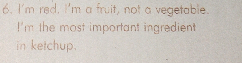 I'm red. I'm a fruit, not a vegetable. 
I'm the most important ingredient 
in ketchup.