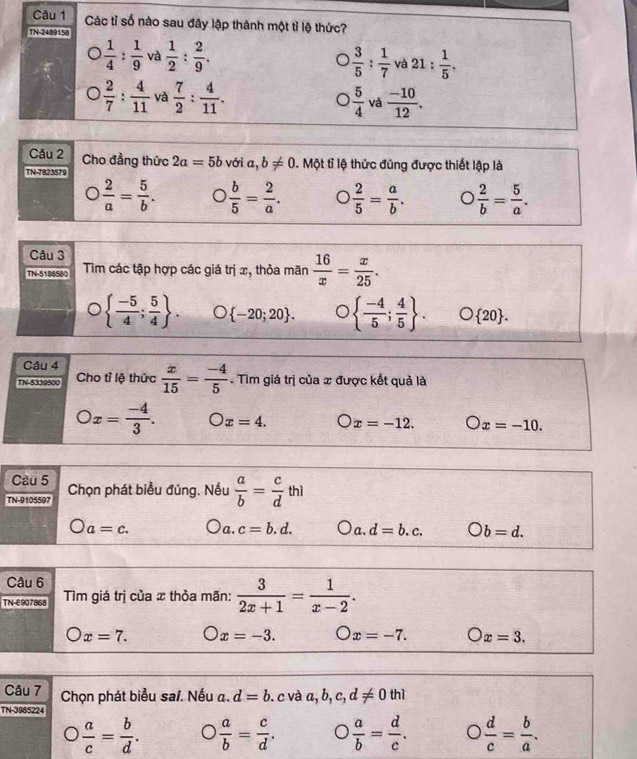 Các tỉ số nào sau đây lập thành một tỉ lệ thức?
TN-2489158
 1/4 : 1/9  và  1/2 : 2/9 .  3/5 : 1/7  và 21: 1/5 .
 2/7 : 4/11  và  7/2 : 4/11 .  5/4  và  (-10)/12 .
Câu 2 Cho đẳng thức 2a=5b
TN-7823579 với a,b!= 0 1. Một tỉ lệ thức đúng được thiết lập là
 2/a = 5/b .  b/5 = 2/a .  2/5 = a/b .  2/b = 5/a .
Câu 3
TN-5188580  Tim các tập hợp các giá trị x, thỏa mãn  16/x = x/25 .
  (-5)/4 ; 5/4  .  -20;20 .   (-4)/5 ; 4/5  . O 20 .
Câu 4
TN-5339500 Cho tỉ lệ thức  x/15 = (-4)/5 . Tìm giá trị của x được kết quả là
-
Ox= (-4)/3 . x=4. x=-12. x=-10.
Câu 5
TN-9105597 Chọn phát biểu đúng. Nếu  a/b = c/d thl
a=c. a. c=b.d. a, d=b.c. bigcirc b=d.
Câu 6
TN-E907868 Tìm giá trị của x thỏa mãn:  3/2x+1 = 1/x-2 .
x=7. x=-3. x=-7. Ox=3.
Câu 7 Chọn phát biểu sai. Nếu a. d=b. c và a,b,c,d!= 0thi
TN-3985224
 a/c = b/d .  a/b = c/d . O  a/b = d/c . D  d/c = b/a .