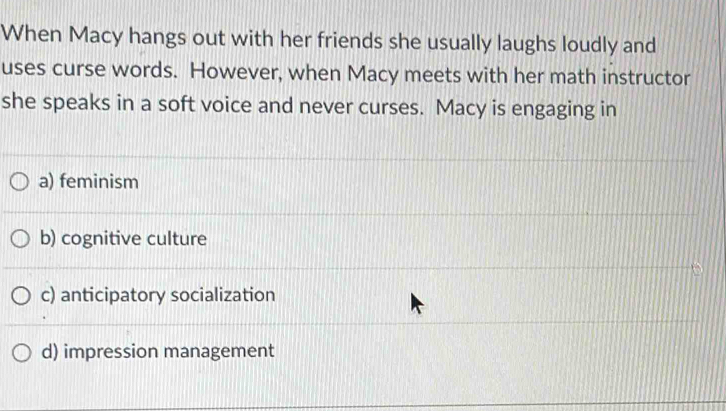 When Macy hangs out with her friends she usually laughs loudly and
uses curse words. However, when Macy meets with her math instructor
she speaks in a soft voice and never curses. Macy is engaging in
a) feminism
b) cognitive culture
c) anticipatory socialization
d) impression management