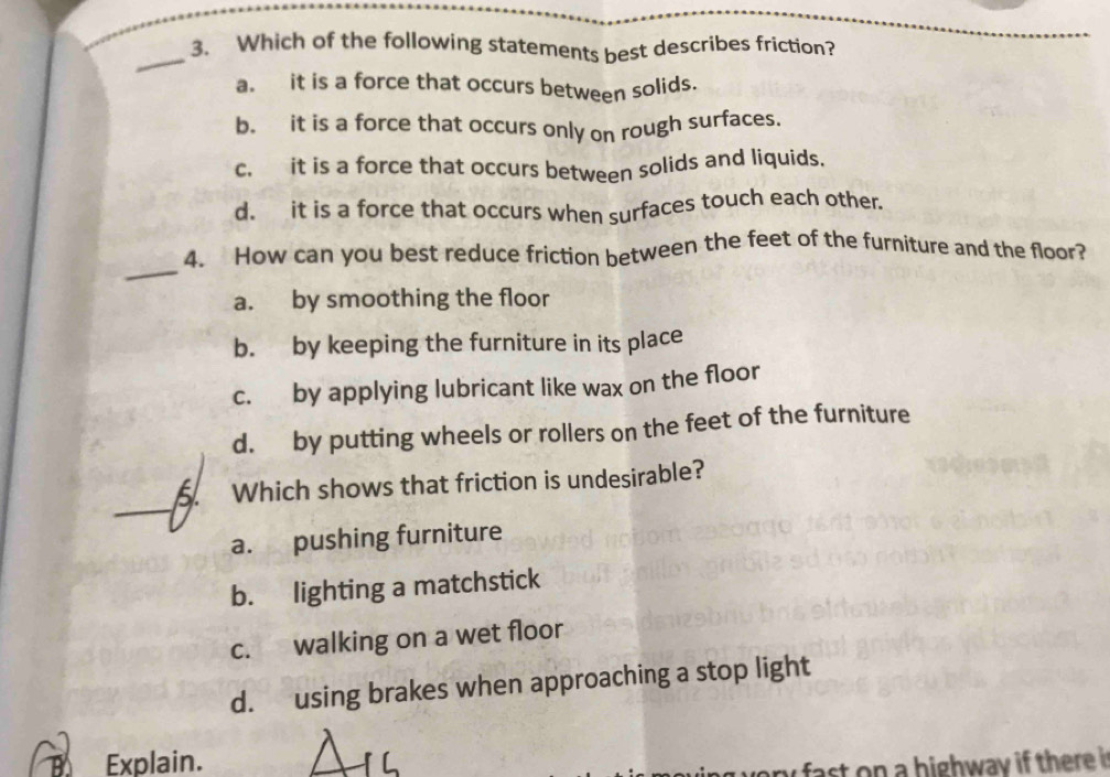 Which of the following statements best describes friction?
a. it is a force that occurs between solids.
b. it is a force that occurs only on rough surfaces.
c. it is a force that occurs between solids and liquids.
d. it is a force that occurs when surfaces touch each other.
_
4. How can you best reduce friction between the feet of the furniture and the floor?
a. by smoothing the floor
b. by keeping the furniture in its place
c. by applying lubricant like wax on the floor
d. by putting wheels or rollers on the feet of the furniture
_
5. Which shows that friction is undesirable?
a. pushing furniture
b. lighting a matchstick
c. walking on a wet floor
d. using brakes when approaching a stop light
a Explain.
any fast on a highway if there in