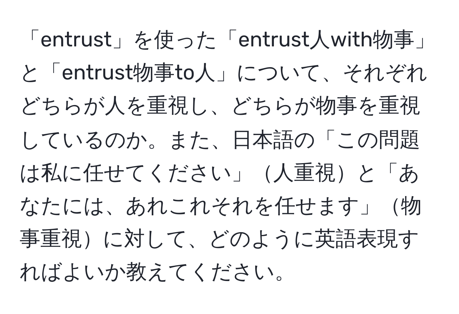 「entrust」を使った「entrust人with物事」と「entrust物事to人」について、それぞれどちらが人を重視し、どちらが物事を重視しているのか。また、日本語の「この問題は私に任せてください」人重視と「あなたには、あれこれそれを任せます」物事重視に対して、どのように英語表現すればよいか教えてください。