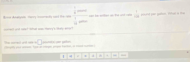 2 2 PS-15 
Error Analysis Henry incorrectly said the rate frac  1/6 pound  1/18 gablolon can be written as the unit rate  1/108  pound per gallon. What is the 
correct unit rate? What was Henry's likely error? 
The correct unit rate is □ pound(s) per gallon. 
(Simplify your answer. Type an integer, proper fraction, or mixed number.) 
 3 3/5  a° |m| sqrt(1) I, (RA) More