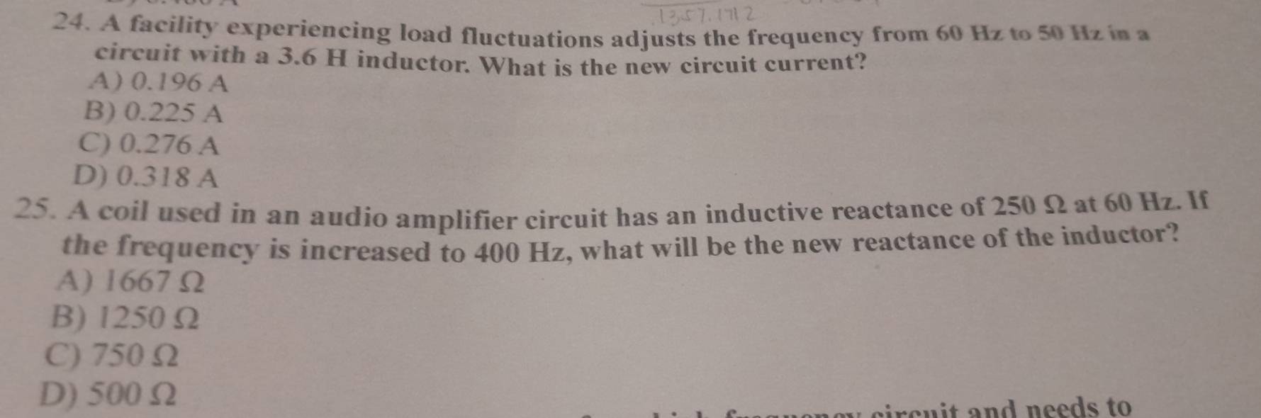 A facility experiencing load fluctuations adjusts the frequency from 60 Hz to 50 Hz in a
circuit with a 3.6 H inductor. What is the new circuit current?
A) 0.196 A
B) 0.225 A
C) 0.276 A
D) 0.318 A
25. A coil used in an audio amplifier circuit has an inductive reactance of 250 Ω at 60 Hz. If
the frequency is increased to 400 Hz, what will be the new reactance of the inductor?
A) 1667 Ω
B) 1250 Ω
C) 750 Ω
D) 500Ω
circuit and needs to