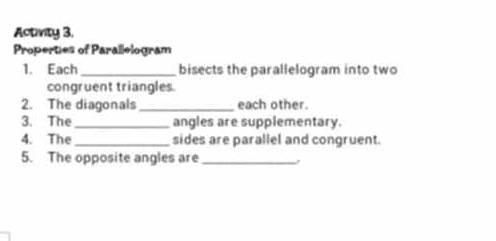 Activity 3. 
Properties of Parallelogram 
1. Each _bisects the parallelogram into two 
congruent triangles. 
2. The diagonals_ each other. 
3. The _angles are supplementary. 
4. The _sides are parallel and congruent. 
5. The opposite angles are_