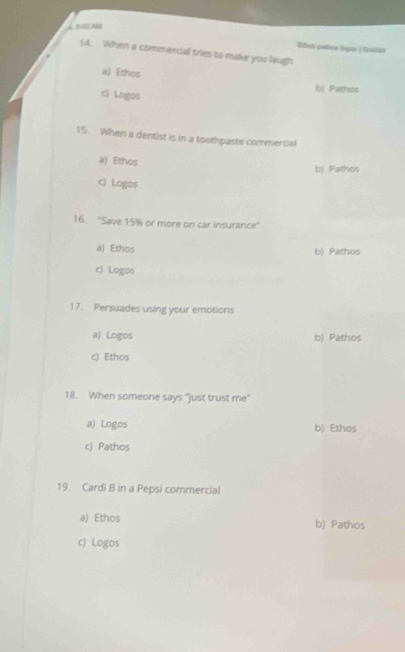 λBS2,AM
Eer paltos logar | Suta
14. When a commercial tries to make you laugh
a) Ethos
b) Pathos
cì Logos
15. When a dentist is in a toothpaste commencial
a) Ethos
bj Pathos
c) Logos
16. ''Save 15% or more on car insurance''
aj Ethos b) Pathos
c) Logos
17. Persuades using your emotions
a) Logos b) Pathos
c) Ethos
18. When someone says "just trust me"
a) Logos b) Ethos
c) Pathos
19. Cardi B in a Pepsi commercial
a) Ethos b) Pathos
c) Logos