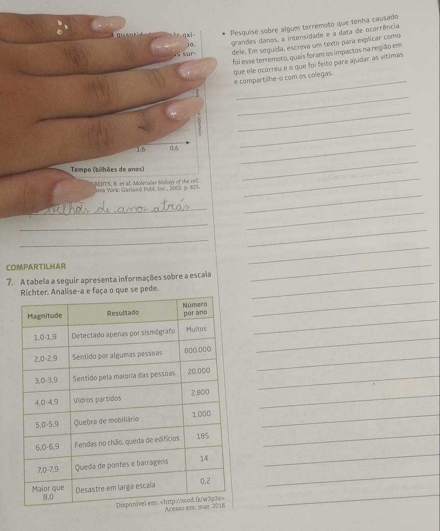 oxi- Pesquise sobre algum terremoto que tenha causado 
) O . grandes danos, a intensidade e a data de ocorrência 
s sur- dele. Em seguida, escreva um texto para explicar como 
foi esse terremoto, quais foram os impactos na região em 
que ele ocorreu e o que foi feíto para ajudar as vítimas 
e compartilhe-o com os colegas. 
_ 
_
1, 6 0, 6
_ 
_ 
Tempo (bilhões de anos) 
BERTS, B. et a1. Molecular biology of the cell. 
_ 
ova York: Garland Publ. Inc., 2002. p. 825. 
_ 
_ 
_ 
_ 
_ 
_ 
_ 
COMPARTILHAR 
_ 
7. A tabela a seguir apresenta informações sobre a escala 
_ 
e faça o que se pede. 
_ 
_ 
_ 
_ 
_ 
_ 
_ 
_ 
_ 
_ 
_ 
_