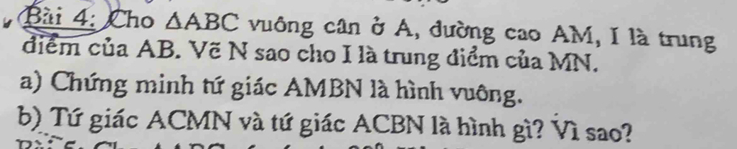 Cho △ ABC vuông cân ở A, đường cao AM, I là trung 
điểm của AB. Vẽ N sao cho I là trung điểm của MN. 
a) Chứng minh tứ giác AMBN là hình vuông. 
b) Tứ giác ACMN và tứ giác ACBN là hình gì? Vì sao?