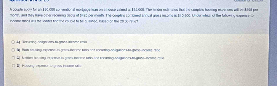 A couple apply for an $80,000 conventional mortgage loan on a house valued at $85,000. The lender estimates that the couple's housing expenses will be $895 per
month, and they have other recurring debts of $425 per month. The couple's combined annual gross income is $40,800. Under which of the following expense-to-
income ratios will the lender find the couple to be qualified, based on the 28:36 ratio?
A) Recurring-obligations-to-gross-income ratio
B) Both housing-expense-to-gross-income ratio and recurring-obligations-to-gross-income ratio
C) Neither housing-expense-to-gross-income ratio and recurring-obligations-to-gross-income ratio
D) Housing-expense-to-gross-income ratio