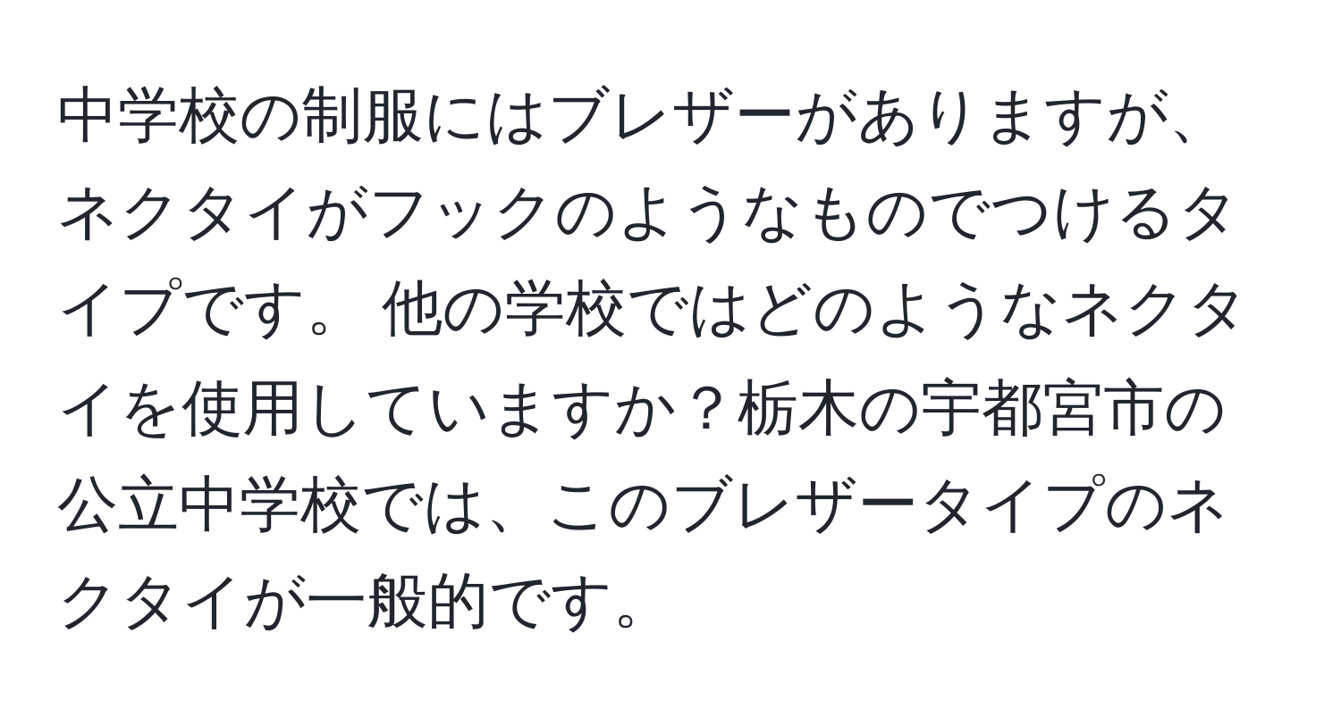 中学校の制服にはブレザーがありますが、ネクタイがフックのようなものでつけるタイプです。 他の学校ではどのようなネクタイを使用していますか？栃木の宇都宮市の公立中学校では、このブレザータイプのネクタイが一般的です。