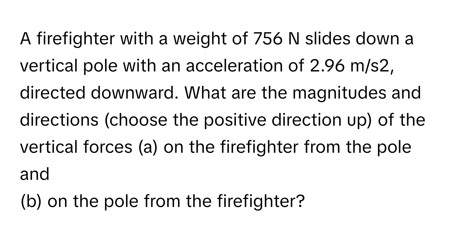 A firefighter with a weight of 756 N slides down a vertical pole with an acceleration of 2.96 m/s2, directed downward. What are the magnitudes and directions (choose the positive direction up) of the vertical forces   (a) on the firefighter from the pole and 
(b) on the pole from the firefighter?