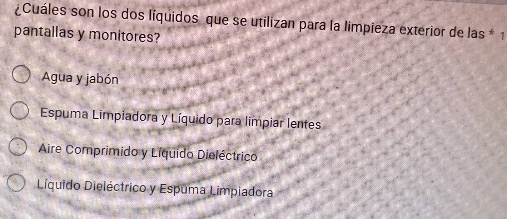 ¿Cuáles son los dos líquidos que se utilizan para la limpieza exterior de las * 1
pantallas y monitores?
Agua y jabón
Espuma Limpiadora y Líquido para limpiar lentes
Aire Comprimido y Líquido Dieléctrico
Líquido Dieléctrico y Espuma Limpiadora