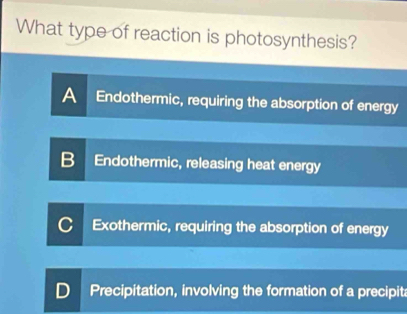 What type of reaction is photosynthesis?
A Endothermic, requiring the absorption of energy
B Endothermic, releasing heat energy
Exothermic, requiring the absorption of energy
Precipitation, involving the formation of a precipit