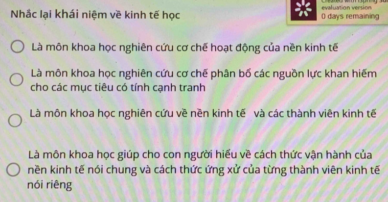 Created with isphing su
evaluation version
Nhắc lại khái niệm về kinh tế học 0 days remaining
Là môn khoa học nghiên cứu cơ chế hoạt động của nền kinh tế
Là môn khoa học nghiên cứu cơ chế phân bổ các nguồn lực khan hiếm
cho các mục tiêu có tính cạnh tranh
Là môn khoa học nghiên cứu về nền kinh tế và các thành viên kinh tế
Là môn khoa học giúp cho con người hiểu về cách thức vận hành của
nền kinh tế nói chung và cách thức ứng xử của từng thành viên kinh tế
nói riêng