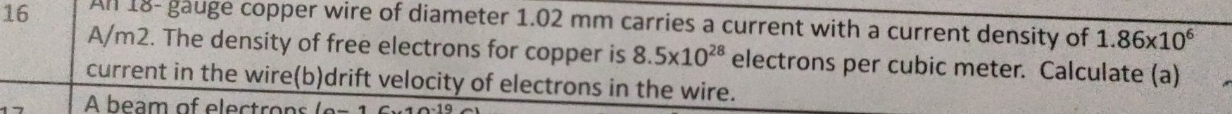 An 18 - gauge copper wire of diameter 1.02 mm carries a current with a current density of 1.86* 10^6
A/m2. The density of free electrons for copper is 8.5* 10^(28) electrons per cubic meter. Calculate (a) 
current in the wire(b)drift velocity of electrons in the wire. 
A beam of electrons