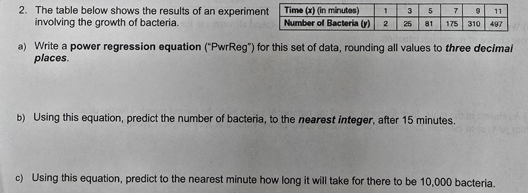 The table below shows the results of an experime 
involving the growth of bacteria. 
a) Write a power regression equation (“PwrReg”) for this set of data, rounding all values to three decimai 
places. 
b) Using this equation, predict the number of bacteria, to the nearest integer, after 15 minutes. 
c) Using this equation, predict to the nearest minute how long it will take for there to be 10,000 bacteria.