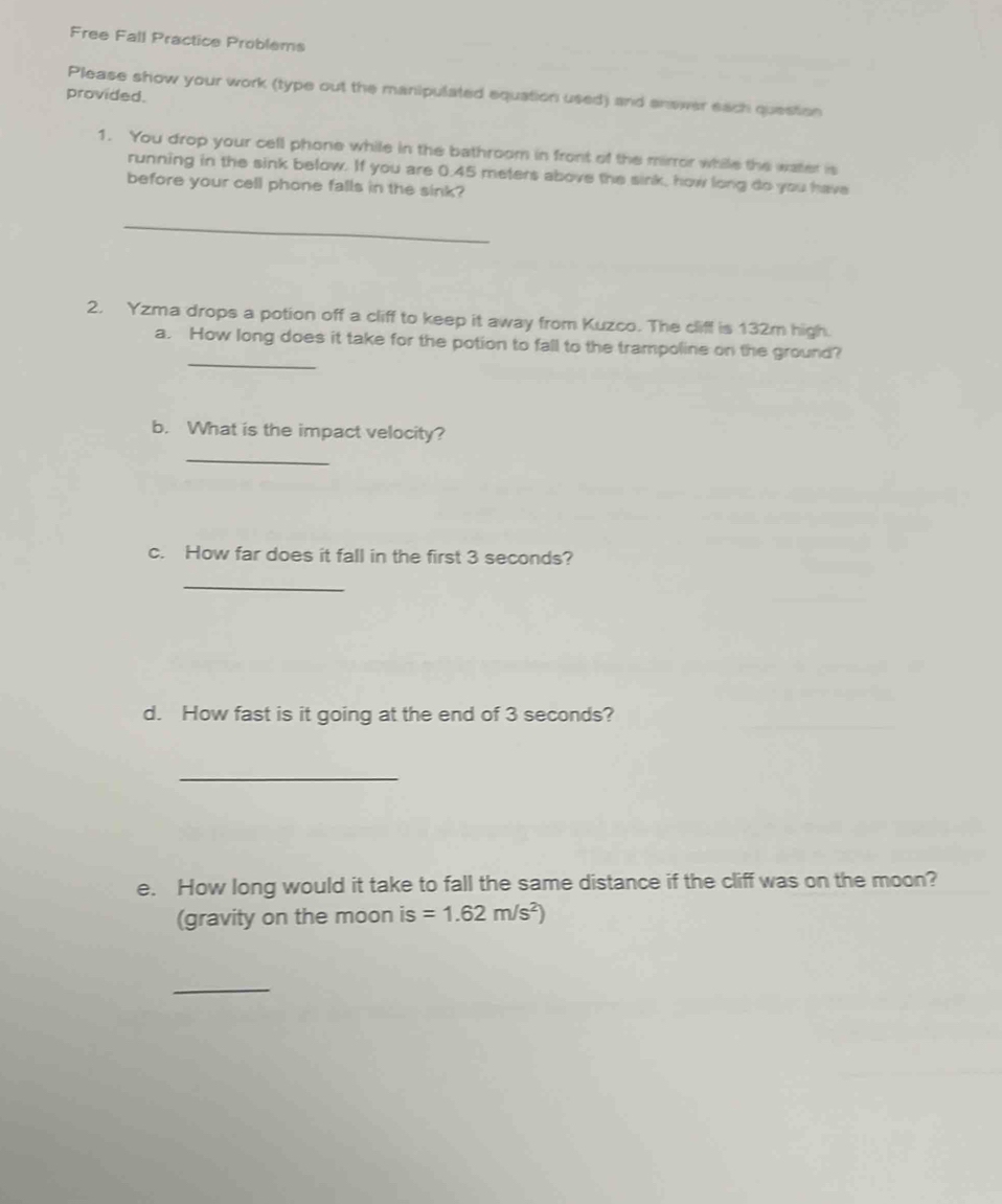 Free Fall Practice Problems 
Please show your work (type out the manipulated equation used) and answer each question 
provided. 
1. You drop your cell phone while in the bathroom in front of the mirror while the water is 
running in the sink below. If you are 0.45 meters above the sink, how long do you have 
before your cell phone falls in the sink? 
_ 
2. Yzma drops a potion off a cliff to keep it away from Kuzco. The cliff is 132m high. 
_ 
a. How long does it take for the potion to fall to the trampoline on the ground? 
b. What is the impact velocity? 
_ 
c. How far does it fall in the first 3 seconds? 
_ 
d. How fast is it going at the end of 3 seconds? 
_ 
e. How long would it take to fall the same distance if the cliff was on the moon? 
(gravity on the moon is=1.62m/s^2)
_