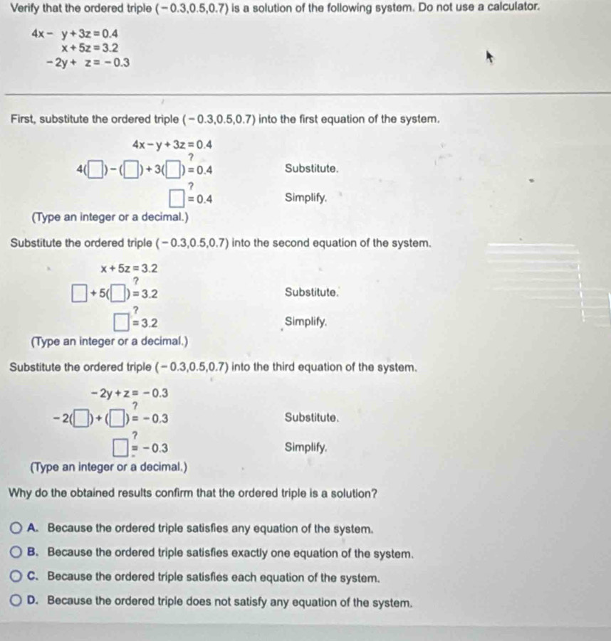 Verify that the ordered triple (-0.3,0.5,0.7) is a solution of the following system. Do not use a calculator.
4x-y+3z=0.4
x+5z=3.2
-2y+z=-0.3
First, substitute the ordered triple (-0.3,0.5,0.7) into the first equation of the system.
4x-y+3z=0.4
4(□ )-(□ )+3(□ )=0.4 Substitute.
^
□ =0.4 Simplify.
(Type an integer or a decimal.)
Substitute the ordered triple (-0.3,0.5,0.7) into the second equation of the system.
x+5z=3.2
□ +5(□ )=3.2 Substitute.
□ =3.2 Simplify.
(Type an integer or a decimal.)
Substitute the ordered triple (-0.3,0.5,0.7) into the third equation of the system.
-2y+z=-0.3
-2(□ )+(□ )=-0.3 Substitute.
,
□ =-0.3 Simplify.
(Type an integer or a decimal.)
Why do the obtained results confirm that the ordered triple is a solution?
A. Because the ordered triple satisfies any equation of the system.
B. Because the ordered triple satisfies exactly one equation of the system.
C. Because the ordered triple satisfies each equation of the system.
D. Because the ordered triple does not satisfy any equation of the system.