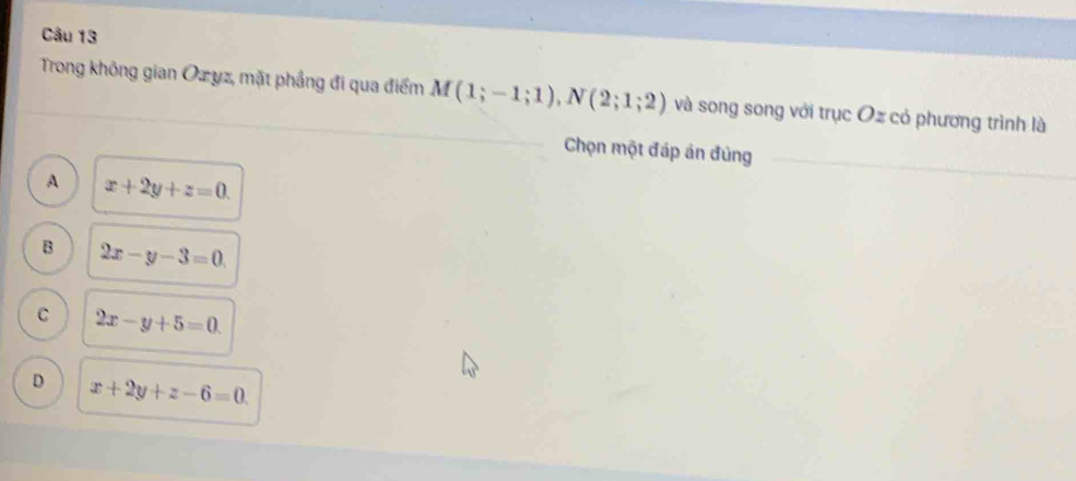 Trong không gian Ozyz, mặt phầng đi qua điểm M(1;-1;1), N(2;1;2) và song song với trục Oz cỏ phương trình là
Chọn một đáp ản đủng_
A x+2y+z=0.
B 2x-y-3=0
C 2x-y+5=0.
D x+2y+z-6=0.