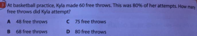 At basketball practice, Kyla made 60 free throws. This was 80% of her attempts. How man
free throws did Kyla attempt?
A 48 free throws C 75 free throws
B 68 free throws D 80 free throws