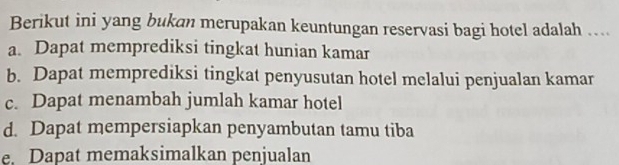 Berikut ini yang bukan merupakan keuntungan reservasi bagi hotel adalah ....
a. Dapat memprediksi tingkat hunian kamar
b. Dapat memprediksi tingkat penyusutan hotel melalui penjualan kamar
c. Dapat menambah jumlah kamar hotel
d. Dapat mempersiapkan penyambutan tamu tiba
e. Dapat memaksimalkan penjualan