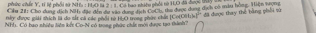 phức chất Y, tỉ lệ phối tử NH_3:H_2O là 2:1. Có bao nhiêu phối tử H,O đã được thay thể 
Câu 21: Cho dung dịch NH_3 đặc đến dư vào dung dịch CoCl₂, thu được dung dịch có màu hồng. Hiện tượng 
này được giải thích là do tất cả các phối tử H_2O trong phức chất [Co(OH_2)_6]^2+ đã được thay thể bằng phối tử 
NH₃. Có bao nhiêu liên kết Co-N có trong phức chất mới được tạo thành?