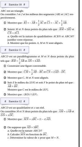 
ABC est un triangle.
On considère J et / et les milieux des segments [AB] et [AC] res-
pectivement
① Montrer que : vector BJ=-vector AB+ 1/2 vector AC et vector CI=-vector AC+ 1/2 vector AB,
② Soient M et N deux points du plan tels que : vector BM=2vector BJ et
vector CN=2vector CI.
a. Quelle est la nature de quadrilatères ACBN et ABCM?
justifier votre réponse.
b, Montrer que les points A, M et N sont alignés.
Exercice 11 ￥
ABCD est un parallélogramme et M et N deux points du plan
tels que : vector BM= 1/2 vector AB et vector AN=3vector AD.
① Construire une figure convenable.
② Montrer que: vector CM= 1/2 vector AB-vector BC et vector CN=2vector AD-vector DC.
③ Montrer que C, M et N sont alignés.
④ Soit E le milieu du [DN] et soit F le point du plan tel que :
vector AB=vector BF.
Montrer que C est le milieu de [EF].
Montrer que : (BD)/(EF).
Exercice 12 
ABCD est un quadrilatère et x un réel
On considère M et N deux points du plan tels que  : vector AM=xvector AB et
vector DN=xvector DC.
① Montrer que : vector MN=xvector BC+(1-x)vector AD.
② On suppose que vector AD=3vector BC.
a. Quelle est la nature ABCD
b. Calculer vector MN en fonction de vector BC.
c. Déterminer la valeur de x pour que M=N.