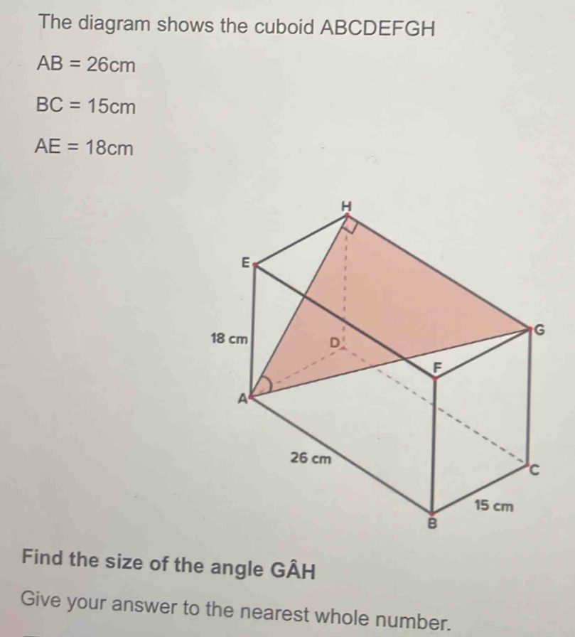 The diagram shows the cuboid ABCDEFGH
AB=26cm
BC=15cm
AE=18cm
Find the size of the angle GÂH
Give your answer to the nearest whole number.