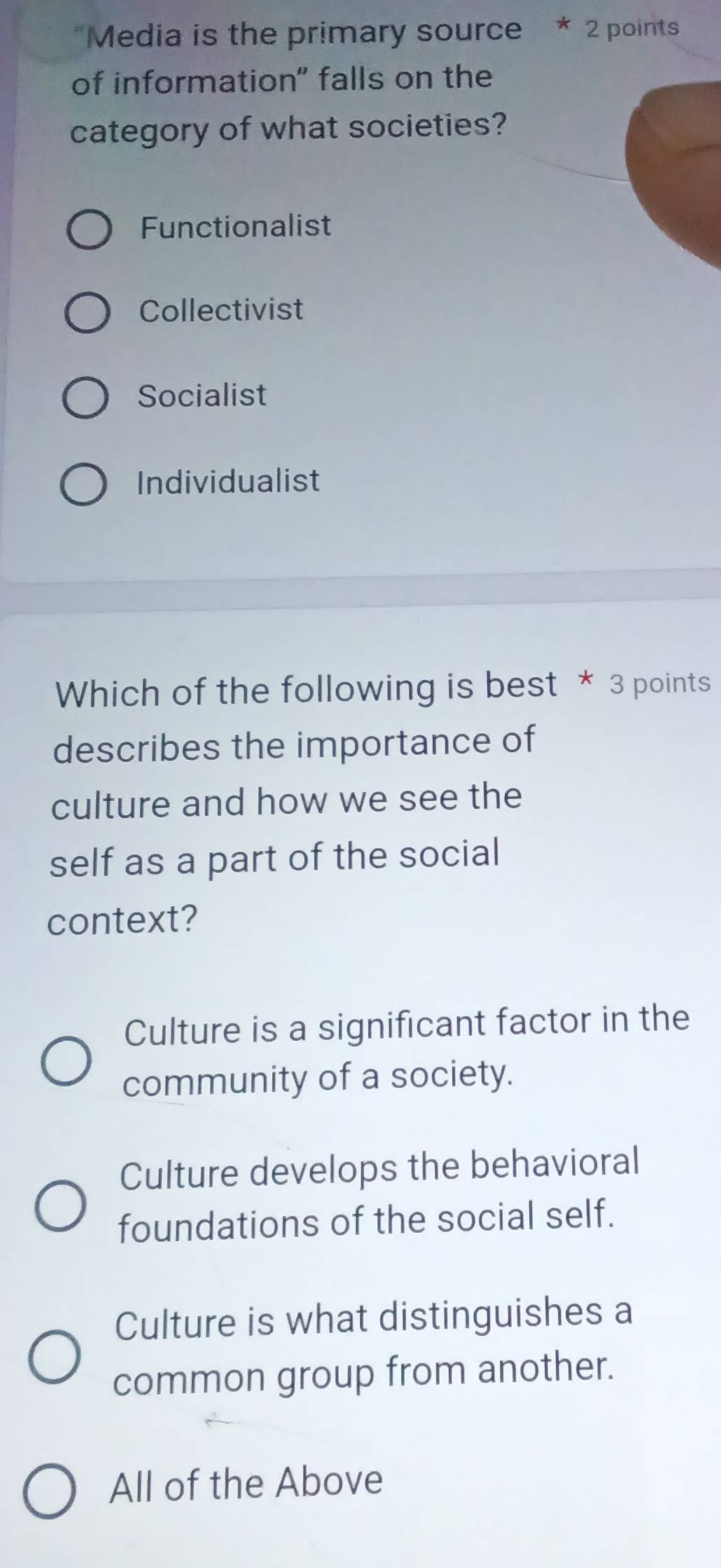 'Media is the primary source * 2 points
of information" falls on the
category of what societies?
Functionalist
Collectivist
Socialist
Individualist
Which of the following is best * 3 points
describes the importance of
culture and how we see the
self as a part of the social
context?
Culture is a significant factor in the
community of a society.
Culture develops the behavioral
foundations of the social self.
Culture is what distinguishes a
common group from another.
All of the Above