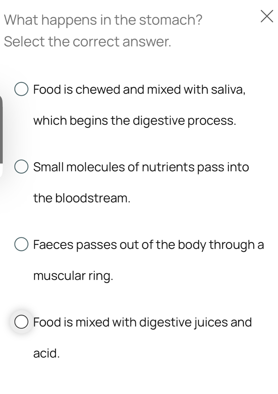 What happens in the stomach?
X
Select the correct answer.
Food is chewed and mixed with saliva,
which begins the digestive process.
Small molecules of nutrients pass into
the bloodstream.
Faeces passes out of the body through a
muscular ring.
Food is mixed with digestive juices and
acid.