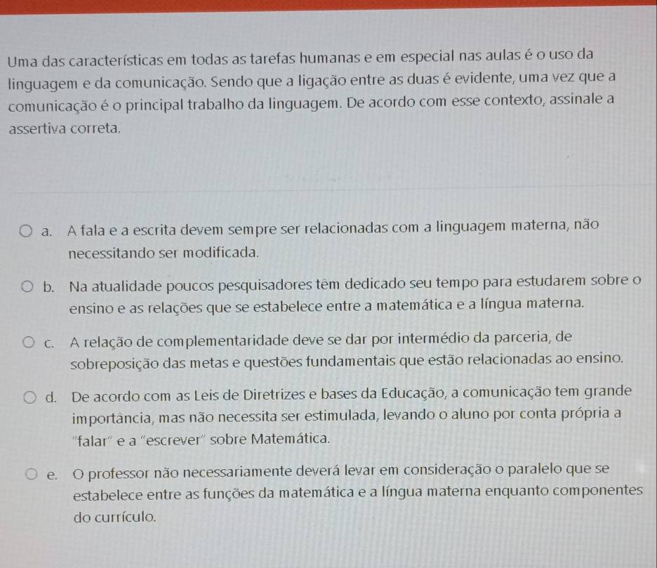 Uma das características em todas as tarefas humanas e em especial nas aulas é o uso da
linguagem e da comunicação. Sendo que a ligação entre as duas é evidente, uma vez que a
comunicação é o principal trabalho da linguagem. De acordo com esse contexto, assinale a
assertiva correta.
a. A fala e a escrita devem sempre ser relacionadas com a linguagem materna, não
necessitando ser modificada.
b. Na atualidade poucos pesquisadores têm dedicado seu tempo para estudarem sobre o
ensino e as relações que se estabelece entre a matemática e a língua materna.
c. A relação de complementaridade deve se dar por intermédio da parceria, de
sobreposição das metas e questões fundamentais que estão relacionadas ao ensino.
d. De acordo com as Leis de Diretrizes e bases da Educação, a comunicação tem grande
importância, mas não necessita ser estimulada, levando o aluno por conta própria a
''falar'' e a ''escrever'' sobre Matemática.
e. O professor não necessariamente deverá levar em consideração o paralelo que se
estabelece entre as funções da matemática e a língua materna enquanto componentes
do currículo.