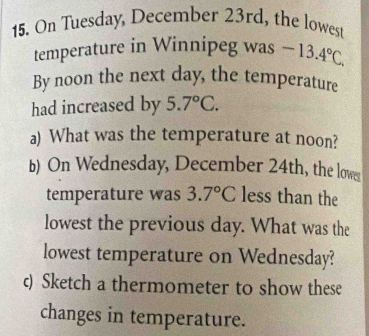 On Tuesday, December 23rd, the lowest 
temperature in Winnipeg was -13.4°C. 
By noon the next day, the temperature 
had increased by 5.7°C. 
a) What was the temperature at noon? 
b) On Wednesday, December 24th, the low 
temperature was 3.7°C less than the 
lowest the previous day. What was the 
lowest temperature on Wednesday? 
c) Sketch a thermometer to show these 
changes in temperature.