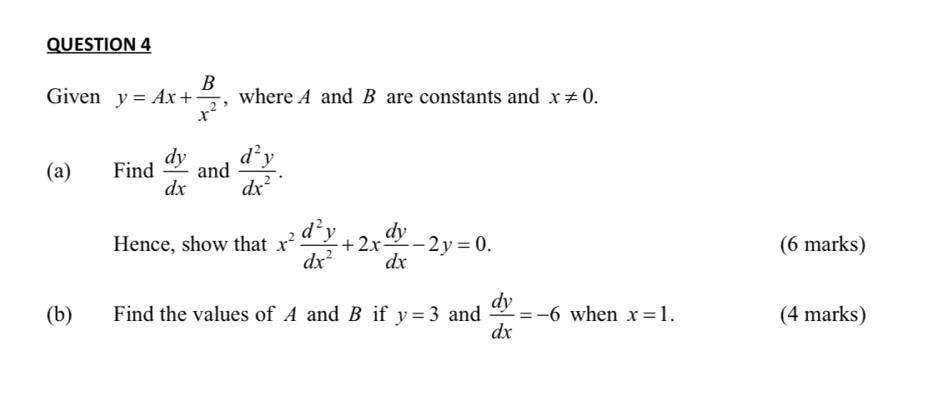 Given y=Ax+ B/x^2  , where A and B are constants and x!= 0. 
(a) Find  dy/dx  and  d^2y/dx^2 . 
Hence, show that x^2 d^2y/dx^2 +2x dy/dx -2y=0. (6 marks) 
(b) Find the values of A and B if y=3 and  dy/dx =-6 when x=1. (4 marks)