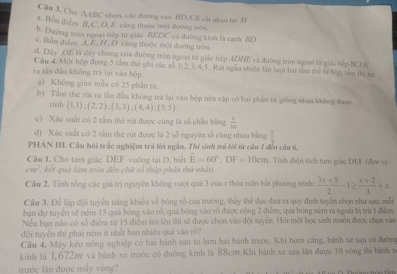 Cho △ ABC nhọn, các đường cao BD,CE cắt nhau tại H
a. Bốn điểm B,C, D, E cùng thuộc một đường tròn.
b. Đường tròn ngoại tiếp tứ giác BEDC có đường kính là cạnh BD
c. Bốn điểm A,E,H,D cùng thuộc một đường tròn.
d. Dây DE là dây chung của đường tròn ngoại tứ giác tiếp ADHE và đường tròn ngoại tứ giác tiếp BCDE
Câu 4. Một hộp đựng 5 tấm thẻ ghi các số 1;2;3;4;5. Rút ngẫu nhiên lần lượt hai tấm thẻ từ hộp, tấm thẻ rút
ra lần đầu không trả lại vào hộp.
a) Không gian mẫu có 25 phần tử.
b) Tấm thẻ rút ra lần đầu không trả lại vào hộp nên cặp có hai phần tử giống nhau không được
tính (1,1);(2,2);(3,3);(4,4);(5,5).
c) Xác suất có 2 tấm thẻ rút được cùng là số chẵn bằng  1/10 
d) Xác suất có 2 tấm thẻ rút được là 2 số nguyên tố cùng nhau bằng  2/5 
PHÀN III. Câu hỏi trắc nghiệm trả lời ngắn. Thí sinh trả lời từ câu 1 đến câu 6.
Câu 1. Cho tam giác DEF vuông tại D, biết widehat E=60°,DF=10cm. Tính diện tích tam giác DEF (đơn vị:
cm^2 2, kết quả làm tròn đến chữ số thập phân thứ nhất).
Câu 2. Tính tổng các giá trị nguyên không vượt quá 3 của x thỏa mãn bất phương trình:  (3x+5)/2 -1≥  (x+2)/3 +x.
Câu 3. Để lập đội tuyển năng khiếu về bóng rồ của trường, thầy thể dục đưa ra quy định tuyên chọn như sau: mỗi
bạn dự tuyển sẽ ném 15 quả bóng vào rồ, quả bóng vào rồ được cộng 2 điểm; quả bóng ném ra ngoài bị trừ 1 điểm.
Nếu bạn nào có số điểm từ 15 điểm trở lên thì sẽ được chọn vào đội tuyển. Hỏi một học sinh muồn được chọn vào
đội tuyên thì phải ném ít nhất bao nhiêu quả vào rồ?
Câu 4. Máy kéo nông nghiệp có hai bánh sau to hơn hai bánh trước. Khi bơm căng, bánh xe sau có đường
kính là 1,672m và bánh xe trước có đường kính là 88cm.Khi bánh xe sau lăn được 10 vòng thì bánh xỉ
trước lăn được mấy vòng?
Dường tròn tâm