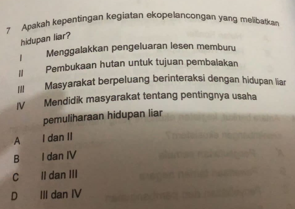 Apakah kepentingan kegiatan ekopelancongan yang melibatkan
hidupan liar?
| Menggalakkan pengeluaran lesen memburu
Ⅱ Pembukaan hutan untuk tujuan pembalakan
III Masyarakat berpeluang berinteraksi dengan hidupan liar
IV Mendidik masyarakat tentang pentingnya usaha
pemuliharaan hidupan liar
A I dan II
B I dan IV
C II dan III
D€ III dan IV