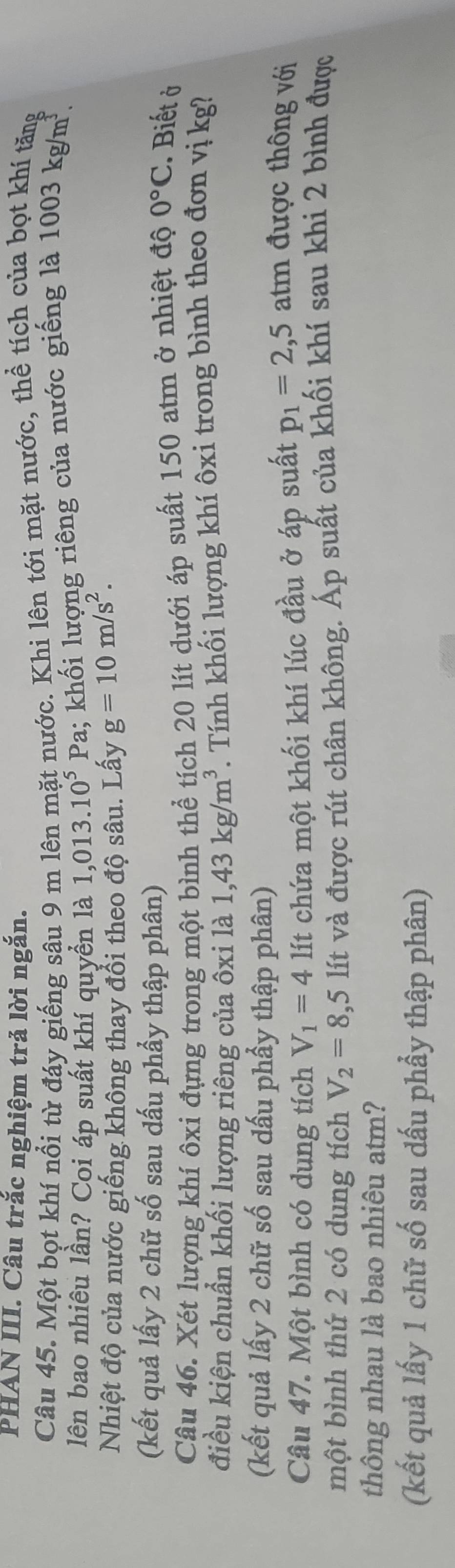 PHAN III. Câu trắc nghiệm trả lời ngắn. 
Câu 45. Một bọt khí nổi từ đáy giếng sâu 9 m lên mặt nước. Khi lên tới mặt nước, thể tích của bọt khí tăng 
lên bao nhiêu lần? Coi áp suất khí quyền là 1,013.10^5Pa 1; khối lượng riêng của nước giếng là 1003kg/m^3. 
Nhiệt độ của nước giếng không thay đổi theo độ sâu. Lấy g=10m/s^2. 
(kết quả lấy 2 chữ số sau dấu phẩy thập phân) 
Câu 46. Xét lượng khí ôxi đựng trong một bình thể tích 20 lít dưới áp suất 150 atm ở nhiệt độ 0°C. Biết ở 
điều kiện chuẩn khối lượng riêng của ôxi là 1,43kg/m^3. Tính khối lượng khí ôxi trong bình theo đơn vị kg? 
(kết quả lấy 2 chữ số sau dấu phầy thập phân) 
Câu 47. Một bình có dung tích V_1=4 lít chứa một khối khí lúc đầu ở áp suất p_1=2,5 atm được thông với 
một bình thứ 2 có dung tích V_2=8,5 lít và được rút chân không. Áp suất của khối khí sau khi 2 bình được 
thông nhau là bao nhiêu atm? 
(kết quả lấy 1 chữ số sau dấu phẩy thập phân)