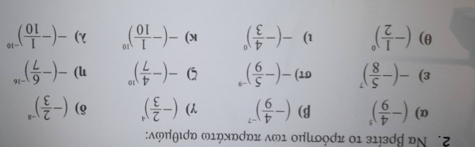 Να βρείτε το πρόσημο των παρακάτω αριθμόν: 
α) (- 4/9 )^5 β) (- 4/9 )^-7 γ) (- 2/3 )^4 (- 2/3 )^-8
δ) 
ε) -(- 5/8 )^7 στ) -(- 5/9 )^-9 5 -(- 4/7 )^10 η) -(- 6/7 )^-16
θ) (- 1/2 )^0 -(- 4/3 )^0 -(- 1/10 )^10 -(- 1/10 )^-10
l) 
K) 
λ)