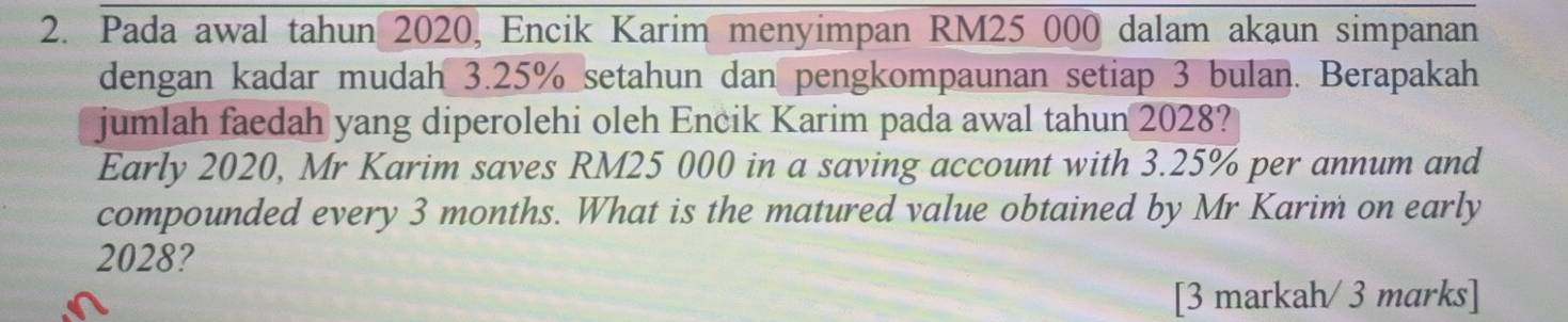 Pada awal tahun 2020, Encik Karim menyimpan RM25 000 dalam akaun simpanan 
dengan kadar mudah 3.25% setahun dan pengkompaunan setiap 3 bulan. Berapakah 
jumlah faedah yang diperolehi oleh Encik Karim pada awal tahun 2028? 
Early 2020, Mr Karim saves RM25 000 in a saving account with 3.25% per annum and 
compounded every 3 months. What is the matured value obtained by Mr Karim on early 
2028? 
[3 markah/ 3 marks]