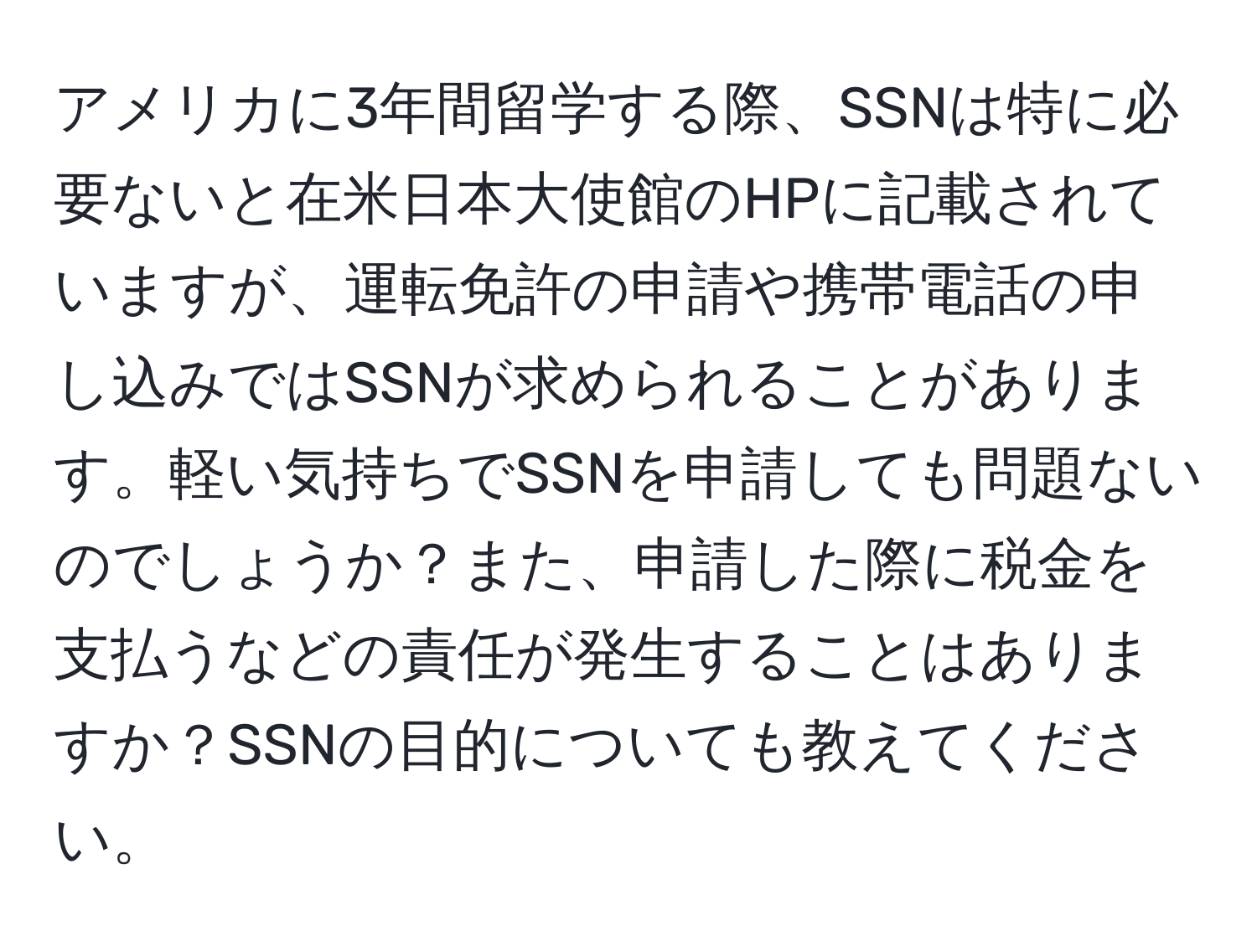 アメリカに3年間留学する際、SSNは特に必要ないと在米日本大使館のHPに記載されていますが、運転免許の申請や携帯電話の申し込みではSSNが求められることがあります。軽い気持ちでSSNを申請しても問題ないのでしょうか？また、申請した際に税金を支払うなどの責任が発生することはありますか？SSNの目的についても教えてください。