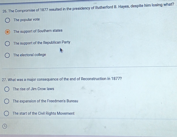 The Compromise of 1877 resulted in the presidency of Rutherford B. Hayes, despite him losing what?
The popular vote
The support of Southern states
The support of the Republican Party
The electoral college
_
27. What was a major consequence of the end of Reconstruction in 1877?
The rise of Jim Crow laws
The expansion of the Freedmen's Bureau
The start of the Civil Rights Movement