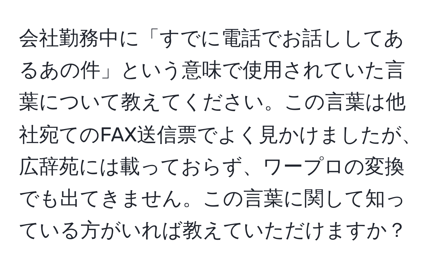 会社勤務中に「すでに電話でお話ししてあるあの件」という意味で使用されていた言葉について教えてください。この言葉は他社宛てのFAX送信票でよく見かけましたが、広辞苑には載っておらず、ワープロの変換でも出てきません。この言葉に関して知っている方がいれば教えていただけますか？