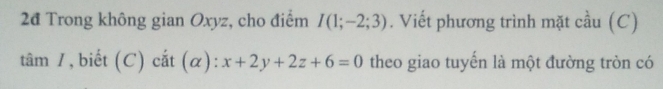 2đ Trong không gian Oxyz, cho điểm I(1;-2;3). Viết phương trình mặt cầu (C) 
tâm /, biết (C) cắt t(α): x+2y+2z+6=0 theo giao tuyến là một đường tròn có